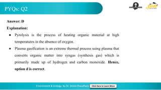 PYQs: Q2
Environment & Ecology by Dr. Shivin Chaudhary Click Here to Learn More
Answer: D
Explanation:
● Pyrolysis is the process of heating organic material at high
temperatures in the absence of oxygen.
● Plasma gasification is an extreme thermal process using plasma that
converts organic matter into syngas (synthesis gas) which is
primarily made up of hydrogen and carbon monoxide. Hence,
option d is correct.
 