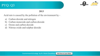 PYQ: Q3
Environment & Ecology by Dr. Shivin Chaudhary Click Here to Learn More
2013
Acid rain is caused by the pollution of the environment by -
a) Carbon dioxide and nitrogen
b) Carbon monoxide and carbon dioxide
c) Ozone and carbon dioxide
d) Nitrous oxide and sulphur dioxide
 