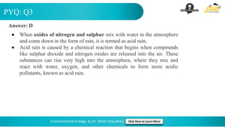 PYQ: Q3
Environment & Ecology by Dr. Shivin Chaudhary Click Here to Learn More
Answer: D
● When oxides of nitrogen and sulphur mix with water in the atmosphere
and come down in the form of rain, it is termed as acid rain.
● Acid rain is caused by a chemical reaction that begins when compounds
like sulphur dioxide and nitrogen oxides are released into the air. These
substances can rise very high into the atmosphere, where they mix and
react with water, oxygen, and other chemicals to form more acidic
pollutants, known as acid rain.
 