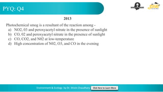 PYQ: Q4
Environment & Ecology by Dr. Shivin Chaudhary Click Here to Learn More
2013
Photochemical smog is a resultant of the reaction among -
a) NO2, 03 and peroxyacetyl nitrate in the presence of sunlight
b) CO, 02 and peroxyacetyl nitrate in the presence of sunlight
c) CO, CO2, and N02 at low-temperature
d) High concentration of N02, O3, and CO in the evening
 