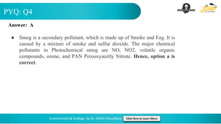 PYQ: Q4
Environment & Ecology by Dr. Shivin Chaudhary Click Here to Learn More
Answer: A
● Smog is a secondary pollutant, which is made up of Smoke and Fog. It is
caused by a mixture of smoke and sulfur dioxide. The major chemical
pollutants in Photochemical smog are NO, NO2, volatile organic
compounds, ozone, and PAN Perooxyacetly Nitrate. Hence, option a is
correct.
 