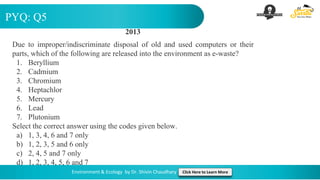 PYQ: Q5
Environment & Ecology by Dr. Shivin Chaudhary Click Here to Learn More
2013
Due to improper/indiscriminate disposal of old and used computers or their
parts, which of the following are released into the environment as e-waste?
1. Beryllium
2. Cadmium
3. Chromium
4. Heptachlor
5. Mercury
6. Lead
7. Plutonium
Select the correct answer using the codes given below.
a) 1, 3, 4, 6 and 7 only
b) 1, 2, 3, 5 and 6 only
c) 2, 4, 5 and 7 only
d) 1, 2, 3, 4, 5, 6 and 7
 