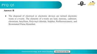 PYQ: Q5
Environment & Ecology by Dr. Shivin Chaudhary Click Here to Learn More
Answer: B
● The disposed of electrical or electronic devices are termed electronic
waste or e-waste. The elements of e-waste are lead, mercury, cadmium,
chromium, beryllium, Polyvinyl chloride, Sulphur, Perfluorooctanoic, and
Brominated Flame Retardant.
 