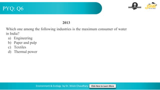PYQ: Q6
Environment & Ecology by Dr. Shivin Chaudhary Click Here to Learn More
2013
Which one among the following industries is the maximum consumer of water
in India?
a) Engineering
b) Paper and pulp
c) Textiles
d) Thermal power
 