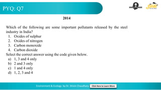 PYQ: Q7
Environment & Ecology by Dr. Shivin Chaudhary Click Here to Learn More
2014
Which of the following are some important pollutants released by the steel
industry in India?
1. Oxides of sulphur
2. Oxides of nitrogen
3. Carbon monoxide
4. Carbon dioxide
Select the correct answer using the code given below.
a) 1, 3 and 4 only
b) 2 and 3 only
c) 1 and 4 only
d) 1, 2, 3 and 4
 