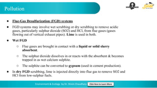 Pollution
Environment & Ecology by Dr. Shivin Chaudhary Click Here to Learn More
● Flue-Gas Desulfurization (FGD) systems
● FGD systems may involve wet scrubbing or dry scrubbing to remove acidic
gases, particularly sulphur dioxide (SO2) and HCl, from flue gases (gases
flowing out of vertical exhaust pipes). Lime is used in both.
● Wet FGD
○ Flue gases are brought in contact with a liquid or solid slurry
absorbent.
○ The sulphur dioxide dissolves in or reacts with the absorbent & becomes
trapped in as wet calcium sulphite.
○ The sulphite can be converted to gypsum (used in cement production).
● In dry FGD scrubbing, lime is injected directly into flue gas to remove SO2 and
HCl from low-sulphur fuels.
 