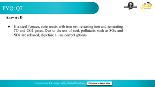 PYQ: Q7
Environment & Ecology by Dr. Shivin Chaudhary Click Here to Learn More
Answer: D
● In a steel furnace, coke reacts with iron ore, releasing iron and generating
CO and CO2 gases. Due to the use of coal, pollutants such as SOx and
NOx are released, therefore all are correct options.
 