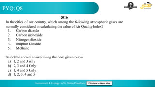 PYQ: Q8
Environment & Ecology by Dr. Shivin Chaudhary Click Here to Learn More
2016
In the cities of our country, which among the following atmospheric gases are
normally considered in calculating the value of Air Quality Index?
1. Carbon dioxide
2. Carbon monoxide
3. Nitrogen dioxide
4. Sulphur Dioxide
5. Methane
Select the correct answer using the code given below
a) 1, 2 and 3 only
b) 2, 3 and 4 Only
c) 1, 4 and 5 Only
d) 1, 2, 3, 4 and 5
 