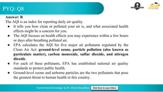PYQ: Q8
Environment & Ecology by Dr. Shivin Chaudhary Click Here to Learn More
Answer: B
The AQI is an index for reporting daily air quality.
● It tells you how clean or polluted your air is, and what associated health
effects might be a concern for you.
● The AQI focuses on health effects you may experience within a few hours
or days after breathing polluted air.
● EPA calculates the AQI for five major air pollutants regulated by the
Clean Air Act: ground-level ozone, particle pollution (also known as
particulate matter), carbon monoxide, sulfur dioxide, and nitrogen
dioxide.
● For each of these pollutants, EPA has established national air quality
standards to protect public health.
● Ground-level ozone and airborne particles are the two pollutants that pose
the greatest threat to human health in this country.
 