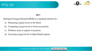 PYQ: Q9
Environment & Ecology by Dr. Shivin Chaudhary Click Here to Learn More
2017
Biological Oxygen Demand (BOD) is a standard criterion for -
a) Measuring oxygen levels in the blood
b) Computing oxygen levels in forest ecosystems
c) Pollution assay in aquatic ecosystems
d) Assessing oxygen levels in high altitude regions
 