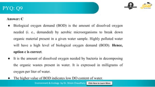 PYQ: Q9
Environment & Ecology by Dr. Shivin Chaudhary Click Here to Learn More
Answer: C
● Biological oxygen demand (BOD) is the amount of dissolved oxygen
needed (i. e., demanded) by aerobic microorganisms to break down
organic material present in a given water sample. Highly polluted water
will have a high level of biological oxygen demand (BOD). Hence,
option c is correct.
● It is the amount of dissolved oxygen needed by bacteria in decomposing
the organic wastes present in water. It is expressed in milligrams of
oxygen per liter of water.
● The higher value of BOD indicates low DO content of water.
 