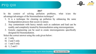 PYQ: Q10
Environment & Ecology by Dr. Shivin Chaudhary Click Here to Learn More
2017
In the context of solving pollution problems, what is/are the
advantage/advantages of the bioremediation technique?
1. It is a technique for cleaning up pollution by enhancing the same
biodegradation process that occurs in nature.
2. Any contaminant with heavy metals such as cadmium and lead can be
readily and completely treated by bioremediation using microorganisms.
3. Genetic engineering can be used to create microorganisms specifically
designed for bioremediation.
Select the correct answer using the code given below:
a) 1 only
b) 2 and 3 only
c) 1 and 3 only
d) 1, 2 and 3
 