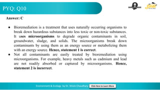PYQ: Q10
Environment & Ecology by Dr. Shivin Chaudhary Click Here to Learn More
Answer: C
● Bioremediation is a treatment that uses naturally occurring organisms to
break down hazardous substances into less toxic or non-toxic substances.
It uses microorganisms to degrade organic contaminants in soil,
groundwater, sludge, and solids. The microorganisms break down
contaminants by using them as an energy source or metabolizing them
with an energy source. Hence, statement 1 is correct.
● Not all contaminants are easily treated by bioremediation using
microorganisms. For example, heavy metals such as cadmium and lead
are not readily absorbed or captured by microorganisms. Hence,
statement 2 is incorrect.
 