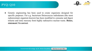 PYQ: Q10
Environment & Ecology by Dr. Shivin Chaudhary Click Here to Learn More
● Genetic engineering has been used to create organisms designed for
specific purposes. For e.g. bacterium Deinococcus radiodurans (the most
radioresistant organism known) has been modified to consume and digest
toluene and ionic mercury from highly radioactive nuclear waste. Hence,
statement 3 is correct.
 