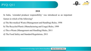 PYQ: Q11
Environment & Ecology by Dr. Shivin Chaudhary Click Here to Learn More
2018
In India, ‘extended producer responsibility’ was introduced as an important
feature in which of the following?
a) The Bio-medical Waste (Management and Handling) Rules, 1998
b) The Recycled Plastic (Manufacturing and Usage) Rules, 1999
c) The e-Waste (Management and Handling) Rules, 2011
d) The Food Safety and Standard Regulations, 2011
 