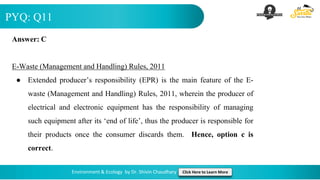 PYQ: Q11
Environment & Ecology by Dr. Shivin Chaudhary Click Here to Learn More
Answer: C
E-Waste (Management and Handling) Rules, 2011
● Extended producer’s responsibility (EPR) is the main feature of the E-
waste (Management and Handling) Rules, 2011, wherein the producer of
electrical and electronic equipment has the responsibility of managing
such equipment after its ‘end of life’, thus the producer is responsible for
their products once the consumer discards them. Hence, option c is
correct.
 