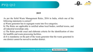 PYQ: Q12
Environment & Ecology by Dr. Shivin Chaudhary Click Here to Learn More
2019
As per the Solid Waste Management Rules, 2016 in India, which one of the
following statements is correct?
a) Waste generator has to segregate waste into five categories.
b) The Rules are applicable to notified urban local bodies, notified towns, and
all industrial townships only.
c) The Rules provide exact and elaborate criteria for the identification of sites
for landfills and waste processing facilities.
d) It is mandatory on the part of the waste generator that the waste generated in
one district cannot be moved to another district.
 