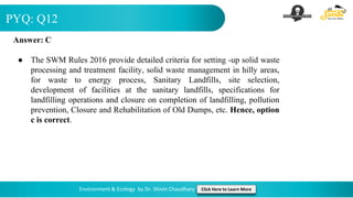 PYQ: Q12
Environment & Ecology by Dr. Shivin Chaudhary Click Here to Learn More
Answer: C
● The SWM Rules 2016 provide detailed criteria for setting ‐up solid waste
processing and treatment facility, solid waste management in hilly areas,
for waste to energy process, Sanitary Landfills, site selection,
development of facilities at the sanitary landfills, specifications for
landfilling operations and closure on completion of landfilling, pollution
prevention, Closure and Rehabilitation of Old Dumps, etc. Hence, option
c is correct.
 