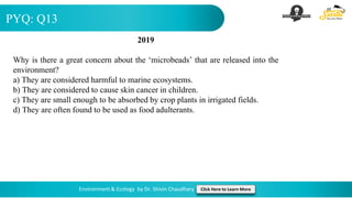 PYQ: Q13
Environment & Ecology by Dr. Shivin Chaudhary Click Here to Learn More
2019
Why is there a great concern about the ‘microbeads’ that are released into the
environment?
a) They are considered harmful to marine ecosystems.
b) They are considered to cause skin cancer in children.
c) They are small enough to be absorbed by crop plants in irrigated fields.
d) They are often found to be used as food adulterants.
 