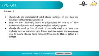 PYQ: Q13
Environment & Ecology by Dr. Shivin Chaudhary Click Here to Learn More
Answer: A
● Microbeads are manufactured solid plastic particles of less than one
millimeter in their largest dimension
● They are most frequently made of polyethylene but can be of other
petrochemical plastics such as polypropylene and polystyrene.
● Microbeads, small pellets of plastic, extensively used in personal care
products such as shampoo, baby lotion, and face cream and considered
toxic to marine life, are being banned internationally. Hence, option a is
correct.
 