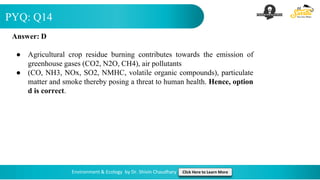 PYQ: Q14
Environment & Ecology by Dr. Shivin Chaudhary Click Here to Learn More
Answer: D
● Agricultural crop residue burning contributes towards the emission of
greenhouse gases (CO2, N2O, CH4), air pollutants
● (CO, NH3, NOx, SO2, NMHC, volatile organic compounds), particulate
matter and smoke thereby posing a threat to human health. Hence, option
d is correct.
 