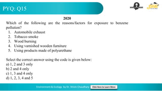 PYQ: Q15
Environment & Ecology by Dr. Shivin Chaudhary Click Here to Learn More
2020
Which of the following are the reasons/factors for exposure to benzene
pollution?
1. Automobile exhaust
2. Tobacco smoke
3. Wood burning
4. Using varnished wooden furniture
5. Using products made of polyurethane
Select the correct answer using the code is given below:
a) 1, 2 and 3 only
b) 2 and 4 only
c) 1, 3 and 4 only
d) 1, 2, 3, 4 and 5
 