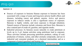 PYQ: Q15
Environment & Ecology by Dr. Shivin Chaudhary Click Here to Learn More
Answer: A
● Sources of exposure to benzene Human exposure to benzene has been
associated with a range of acute and long-term adverse health effects and
diseases, including cancer and aplastic anemia. Active and passive
exposure to tobacco smoke is also a significant source of exposure.
Benzene is highly volatile, and most exposure is through inhalation.
Natural sources of benzene include volcanoes and forest fires. Benzene is
also a natural part of crude oil, gasoline, and cigarette smoke.
● Industrial processes As benzene occurs naturally in crude petroleum at
levels up to 4 g/l, human activities using petroleum lead to exposure.
These activities include processing petroleum products, coking of coal,
production of toluene, xylene, and other aromatic compounds, and use in
industrial and consumer products, as a chemical intermediate and as a
component of petrol (gasoline) and heating oils.
 