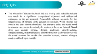 PYQ: Q15
Environment & Ecology by Dr. Shivin Chaudhary Click Here to Learn More
● The presence of benzene in petrol and as a widely used industrial solvent
can result in a significant occupational exposure and widespread
emissions to the environment. Automobile exhaust accounts for the
largest source of benzene in the general environment. Wood finishes can
contain and emit various chemicals. For example, paints and some wood
treatments can contain formaldehyde, acetone, toluene, or butanol. Wood
dyes can contain nonane, decane, undecane, dimethyloctane,
dimethylnonane, trimethylnonane, trimethylbenzene. Carbon monoxide is
the most common, but smoke also contains benzene, toluene, nitrogen
oxides, and hydrogen cyanide.
 