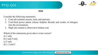 PYQ: Q16
Environment & Ecology by Dr. Shivin Chaudhary Click Here to Learn More
2020
Consider the following statements:
1. Coal ash contains arsenic, lead, and mercury.
2. Coal-fired power plants release Sulphur dioxide and oxides of nitrogen
into the environment.
3. High ash content is observed in Indian coal.
Which of the statements given above is/are correct?
a) 1 only
b) 2 and 3 only
c) 3 only
d) 1, 2 and 3
 