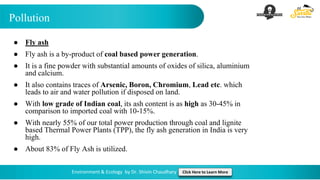 Pollution
Environment & Ecology by Dr. Shivin Chaudhary Click Here to Learn More
● Fly ash
● Fly ash is a by-product of coal based power generation.
● It is a fine powder with substantial amounts of oxides of silica, aluminium
and calcium.
● It also contains traces of Arsenic, Boron, Chromium, Lead etc. which
leads to air and water pollution if disposed on land.
● With low grade of Indian coal, its ash content is as high as 30-45% in
comparison to imported coal with 10-15%.
● With nearly 55% of our total power production through coal and lignite
based Thermal Power Plants (TPP), the fly ash generation in India is very
high.
● About 83% of Fly Ash is utilized.
 