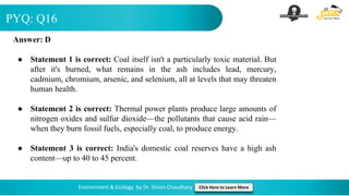 PYQ: Q16
Environment & Ecology by Dr. Shivin Chaudhary Click Here to Learn More
Answer: D
● Statement 1 is correct: Coal itself isn't a particularly toxic material. But
after it's burned, what remains in the ash includes lead, mercury,
cadmium, chromium, arsenic, and selenium, all at levels that may threaten
human health.
● Statement 2 is correct: Thermal power plants produce large amounts of
nitrogen oxides and sulfur dioxide—the pollutants that cause acid rain—
when they burn fossil fuels, especially coal, to produce energy.
● Statement 3 is correct: India's domestic coal reserves have a high ash
content—up to 40 to 45 percent.
 