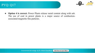 PYQ: Q17
Environment & Ecology by Dr. Shivin Chaudhary Click Here to Learn More
● Option 4 is correct. Power Plants release metal content along with ash.
The use of coal in power plants is a major source of combustion-
associated magnetite fine particles.
 