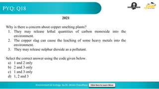 PYQ: Q18
Environment & Ecology by Dr. Shivin Chaudhary Click Here to Learn More
2021
Why is there a concern about copper smelting plants?
1. They may release lethal quantities of carbon monoxide into the
environment.
2. The copper slag can cause the leaching of some heavy metals into the
environment.
3. They may release sulphur dioxide as a pollutant.
Select the correct answer using the code given below.
a) 1 and 2 only
b) 2 and 3 only
c) 1 and 3 only
d) 1, 2 and 3
 