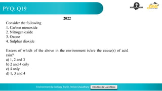 PYQ: Q19
Environment & Ecology by Dr. Shivin Chaudhary Click Here to Learn More
2022
Consider the following
1. Carbon monoxide
2. Nitrogen oxide
3. Ozone
4. Sulphur dioxide
Excess of which of the above in the environment is/are the cause(s) of acid
rain?
a) 1, 2 and 3
b) 2 and 4 only
c) 4 only
d) 1, 3 and 4
 