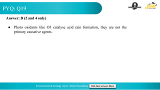 PYQ: Q19
Environment & Ecology by Dr. Shivin Chaudhary Click Here to Learn More
Answer: B (2 and 4 only)
● Photo oxidants like O3 catalyse acid rain formation, they are not the
primary causative agents.
 