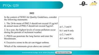 PYQs: Q20
Environment & Ecology by Dr. Shivin Chaudhary Click Here to Learn More
2022
In the context of WHO Air Quality Guidelines, consider
the following statements:
1. The 24-hr mean of PM2.5 should not exceed 15 μg/m3
& annual mean of PM2.5 should not exceed 5μg/m3.
2. In a year, the highest levels of ozone pollution occur
during the periods of inclement weather.
3. PM10 can penetrate the lung barrier and enter the
bloodstream.
4. Excessive ozone in the air can trigger asthma.
Which of the statements given above are correct?
a) 1, 3 and 4
b) 1 and 4 only
c) 2, 3 and 4
d) 1 and 2 only.
 