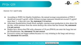 PYQs: Q20
Environment & Ecology by Dr. Shivin Chaudhary Click Here to Learn More
Answer: b) 1 and 4 only
● According to WHO Air Quality Guidelines, the annual average concentrations of PM2.5
should not exceed 5 µg/m3, while 24-hour average exposures should not exceed 15 µg/m3
more than 3 - 4 days per year. So, statement 1 is correct.
● Afternoon thunderstorm clouds block sunlight, causing ozone production to slow down for
the day, while moisture from the storm destroys the ozone that has formed. So, statement
2 is not correct.
● Studies have shown that PM with a diameter of 10 μm (PM10) can enter the lungs but not
the bloodstreams. So, statement 3 is not correct
● Excessive ozone can trigger asthma because it is very irritating to the lungs and airways.
So, statement 4 is correct.
 