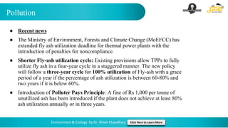 Pollution
Environment & Ecology by Dr. Shivin Chaudhary Click Here to Learn More
● Recent news
● The Ministry of Environment, Forests and Climate Change (MoEFCC) has
extended fly ash utilization deadline for thermal power plants with the
introduction of penalties for noncompliance.
● Shorter Fly-ash utilization cycle: Existing provisions allow TPPs to fully
utilize fly ash in a four-year cycle in a staggered manner. The new policy
will follow a three-year cycle for 100% utilization of Fly-ash with a grace
period of a year if the percentage of ash utilization is between 60-80% and
two years if it is below 60%.
● Introduction of Polluter Pays Principle: A fine of Rs 1,000 per tonne of
unutilized ash has been introduced if the plant does not achieve at least 80%
ash utilization annually or in three years.
 