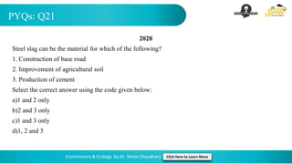 PYQs: Q21
Environment & Ecology by Dr. Shivin Chaudhary Click Here to Learn More
2020
Steel slag can be the material for which of the following?
1. Construction of base road
2. Improvement of agricultural soil
3. Production of cement
Select the correct answer using the code given below:
a)1 and 2 only
b)2 and 3 only
c)1 and 3 only
d)1, 2 and 3
 