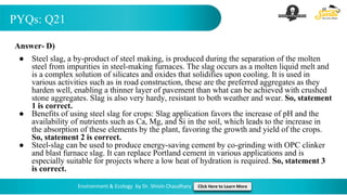 PYQs: Q21
Environment & Ecology by Dr. Shivin Chaudhary Click Here to Learn More
Answer- D)
● Steel slag, a by-product of steel making, is produced during the separation of the molten
steel from impurities in steel-making furnaces. The slag occurs as a molten liquid melt and
is a complex solution of silicates and oxides that solidifies upon cooling. It is used in
various activities such as in road construction, these are the preferred aggregates as they
harden well, enabling a thinner layer of pavement than what can be achieved with crushed
stone aggregates. Slag is also very hardy, resistant to both weather and wear. So, statement
1 is correct.
● Benefits of using steel slag for crops: Slag application favors the increase of pH and the
availability of nutrients such as Ca, Mg, and Si in the soil, which leads to the increase in
the absorption of these elements by the plant, favoring the growth and yield of the crops.
So, statement 2 is correct.
● Steel-slag can be used to produce energy-saving cement by co-grinding with OPC clinker
and blast furnace slag. It can replace Portland cement in various applications and is
especially suitable for projects where a low heat of hydration is required. So, statement 3
is correct.
 