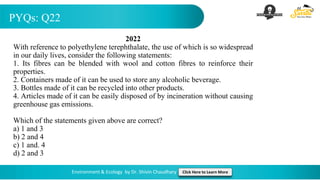 PYQs: Q22
Environment & Ecology by Dr. Shivin Chaudhary Click Here to Learn More
2022
With reference to polyethylene terephthalate, the use of which is so widespread
in our daily lives, consider the following statements:
1. Its fibres can be blended with wool and cotton fibres to reinforce their
properties.
2. Containers made of it can be used to store any alcoholic beverage.
3. Bottles made of it can be recycled into other products.
4. Articles made of it can be easily disposed of by incineration without causing
greenhouse gas emissions.
Which of the statements given above are correct?
a) 1 and 3
b) 2 and 4
c) 1 and. 4
d) 2 and 3
 