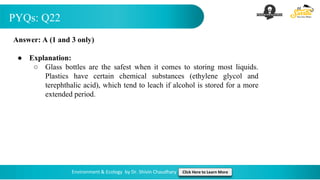 PYQs: Q22
Environment & Ecology by Dr. Shivin Chaudhary Click Here to Learn More
Answer: A (1 and 3 only)
● Explanation:
○ Glass bottles are the safest when it comes to storing most liquids.
Plastics have certain chemical substances (ethylene glycol and
terephthalic acid), which tend to leach if alcohol is stored for a more
extended period.
 