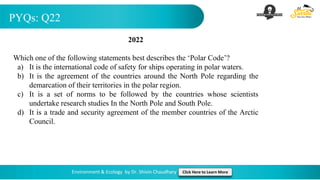PYQs: Q22
Environment & Ecology by Dr. Shivin Chaudhary Click Here to Learn More
2022
Which one of the following statements best describes the ‘Polar Code’?
a) It is the international code of safety for ships operating in polar waters.
b) It is the agreement of the countries around the North Pole regarding the
demarcation of their territories in the polar region.
c) It is a set of norms to be followed by the countries whose scientists
undertake research studies In the North Pole and South Pole.
d) It is a trade and security agreement of the member countries of the Arctic
Council.
 
