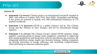 PYQs: Q23
Environment & Ecology by Dr. Shivin Chaudhary Click Here to Learn More
Answer: B
● Statement 1 is correct: Climate group is an international non-profit founded in
2003, with offices in London, New York, New Delhi, Amsterdam and Beijing.
It has grown its network to include over 500 multinational businesses in 175
markets worldwide.
● Statement 2 is incorrect: EP100 is a global initiative led by The Climate
Group and the Alliance to Save Energy.( and not by International Energy
Agency)
● Statement 3 is correct: The Climate Group’s global EP100 initiative brings
together a growing group of energy-smart companies committed to improving
their energy productivity and doing more with less greenhouse gas emission. By
integrating ambitious energy targets into business strategy, leading companies
are driving innovation in energy efficiency and increasing competitiveness
while delivering on emissions reduction goals.
 