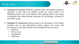 PYQs: Q23
Environment & Ecology by Dr. Shivin Chaudhary Click Here to Learn More
● Statement 4 is correct: EP100 has a global reach, with member companies
operating in more than 130 markets around the world. India’s own
Mahindra group is one of the leaders in the ongoing battle to cut energy
consumption and carbon dioxide emissions by increasingly switching to
renewable energy.
● Statement 5 is incorrect: Climate Group is the Secretariat to the Under2
Coalition and not the International Energy Agency and works with
governments to accelerate climate action through four work streams:
○ Pathways
○ Policy action
○ Transparency
○ Diplomacy
 