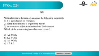 PYQs: Q24
Environment & Ecology by Dr. Shivin Chaudhary Click Here to Learn More
2021
With reference to furnace oil, consider the following statements:
1) It is a product of oil refineries.
2) Some industries use it to generate power.
3) Its use causes sulphur emissions into Environment.
Which of the statements given above are correct?
a) 1 & 2 Only
b) 2 & 3 Only
c) 1 & 3 Only
d) 1, 2 & 3
 