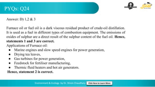 PYQs: Q24
Environment & Ecology by Dr. Shivin Chaudhary Click Here to Learn More
Answer: D) 1,2 & 3
Furnace oil or fuel oil is a dark viscous residual product of crude-oil distillation.
It is used as a fuel in different types of combustion equipment. The emissions of
oxides of sulphur are a direct result of the sulphur content of the fuel oil. Hence,
statements 1 and 3 are correct.
Applications of Furnace oil:
● Marine engines and slow speed engines for power generation,
● Drying tea leaves,
● Gas turbines for power generation,
● Feedstock for fertiliser manufacturing,
● Thermic fluid heaters and hot air generators.
Hence, statement 2 is correct.
 