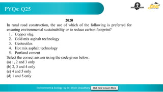 PYQs: Q25
Environment & Ecology by Dr. Shivin Chaudhary Click Here to Learn More
2020
In rural road construction, the use of which of the following is preferred for
ensuring environmental sustainability or to reduce carbon footprint?
1. Copper slag
2. Cold mix asphalt technology
3. Geotextiles
4. Hot mix asphalt technology
5. Portland cement
Select the correct answer using the code given below:
(a) 1, 2 and 3 only
(b) 2, 3 and 4 only
(c) 4 and 5 only
(d) 1 and 5 only
 