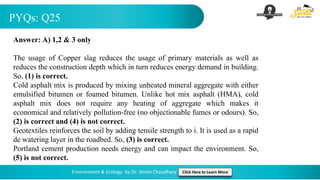 PYQs: Q25
Environment & Ecology by Dr. Shivin Chaudhary Click Here to Learn More
Answer: A) 1,2 & 3 only
The usage of Copper slag reduces the usage of primary materials as well as
reduces the construction depth which in turn reduces energy demand in building.
So, (1) is correct.
Cold asphalt mix is produced by mixing unheated mineral aggregate with either
emulsified bitumen or foamed bitumen. Unlike hot mix asphalt (HMA), cold
asphalt mix does not require any heating of aggregate which makes it
economical and relatively pollution-free (no objectionable fumes or odours). So,
(2) is correct and (4) is not correct.
Geotextiles reinforces the soil by adding tensile strength to i. It is used as a rapid
de watering layer in the roadbed. So, (3) is correct.
Portland cement production needs energy and can impact the environment. So,
(5) is not correct.
 
