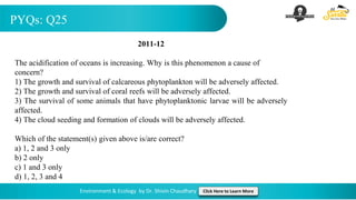 PYQs: Q25
Environment & Ecology by Dr. Shivin Chaudhary Click Here to Learn More
2011-12
The acidification of oceans is increasing. Why is this phenomenon a cause of
concern?
1) The growth and survival of calcareous phytoplankton will be adversely affected.
2) The growth and survival of coral reefs will be adversely affected.
3) The survival of some animals that have phytoplanktonic larvae will be adversely
affected.
4) The cloud seeding and formation of clouds will be adversely affected.
Which of the statement(s) given above is/are correct?
a) 1, 2 and 3 only
b) 2 only
c) 1 and 3 only
d) 1, 2, 3 and 4
 